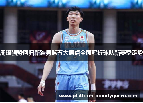 周琦强势回归新疆男篮五大焦点全面解析球队新赛季走势