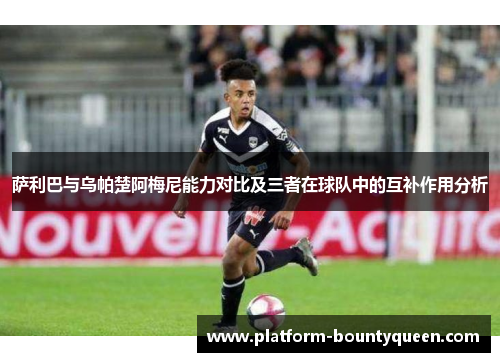 萨利巴与乌帕楚阿梅尼能力对比及三者在球队中的互补作用分析