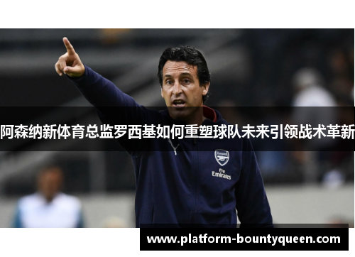 阿森纳新体育总监罗西基如何重塑球队未来引领战术革新