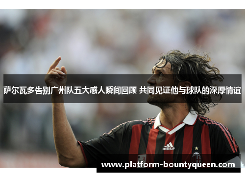 萨尔瓦多告别广州队五大感人瞬间回顾 共同见证他与球队的深厚情谊