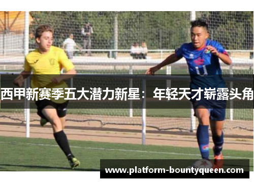 西甲新赛季五大潜力新星：年轻天才崭露头角