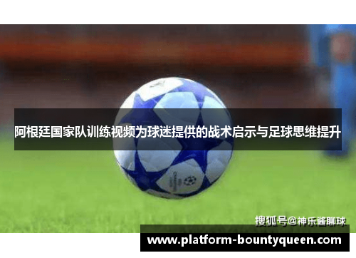 阿根廷国家队训练视频为球迷提供的战术启示与足球思维提升
