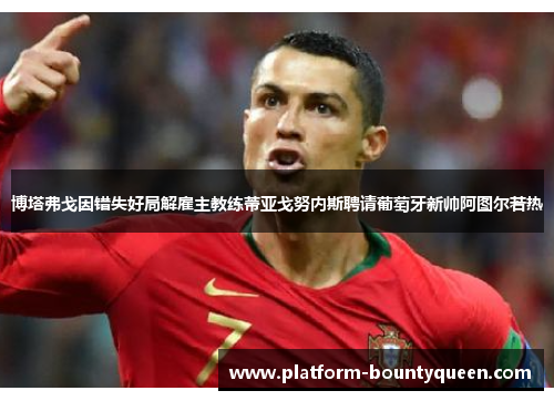 博塔弗戈因错失好局解雇主教练蒂亚戈努内斯聘请葡萄牙新帅阿图尔若热