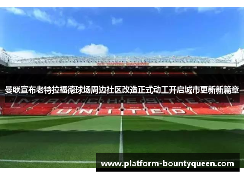 曼联宣布老特拉福德球场周边社区改造正式动工开启城市更新新篇章