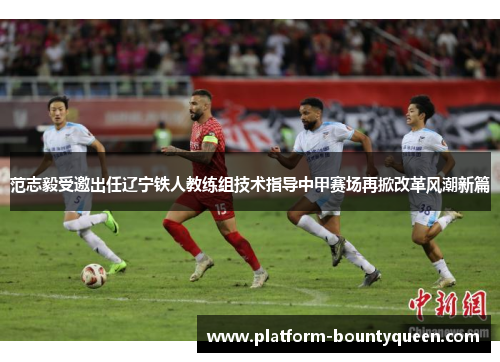 范志毅受邀出任辽宁铁人教练组技术指导中甲赛场再掀改革风潮新篇