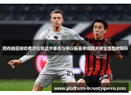 阿森纳豪赌哈弗茨引发战术革命与争议新赛季成败关键全面前瞻解析